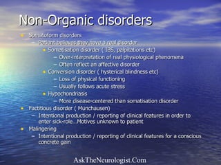 Non-Organic disorders Somatoform disorders  Patient believes they have a real disorder Somatisation disorder ( IBS, palpitations etc) Over-interpretation of real physiological phenomena Often reflect an affective disorder Conversion disorder ( hysterical blindness etc) Loss of physical functioning Usually follows acute stress Hypochondriasis More disease-centered than somatisation disorder Factitious disorder ( Munchausen) Intentional production / reporting of clinical features in order to enter sick-role…Motives unknown to patient Malingering Intentional production / reporting of clinical features for a conscious concrete gain 