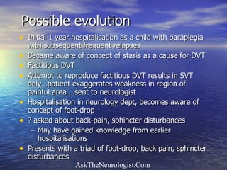 Possible evolution Initial 1 year hospitalisation as a child with paraplegia with subsequent frequent relapses Became aware of concept of stasis as a cause for DVT Factitious DVT Attempt to reproduce factitious DVT results in SVT only…patient exaggerates weakness in region of painful area….sent to neurologist Hospitalisation in neurology dept, becomes aware of concept of foot-drop ? asked about back-pain, sphincter disturbances  May have gained knowledge from earlier hospitalisations  Presents with a triad of foot-drop, back pain, sphincter disturbances  