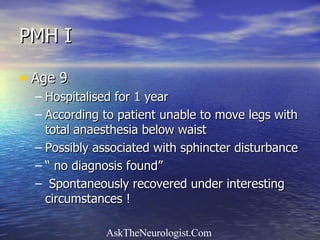 PMH I Age 9 Hospitalised for 1 year According to patient unable to move legs with total anaesthesia below waist Possibly associated with sphincter disturbance “  no diagnosis found” Spontaneously recovered under interesting  circumstances ! 