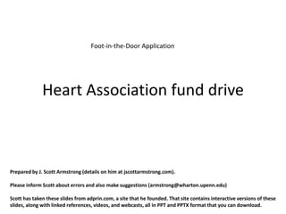 Foot-in-the-Door Application




              Heart Association fund drive



Prepared by J. Scott Armstrong (details on him at jscottarmstrong.com).

Please inform Scott about errors and also make suggestions (armstrong@wharton.upenn.edu)

Scott has taken these slides from adprin.com, a site that he founded. That site contains interactive versions of these
slides, along with linked references, videos, and webcasts, all in PPT and PPTX format that you can download.
 