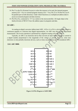 FOOT STEP POWER GENERATION USING PIEZOELECTRIC MATERIAL
www.BEProjectReport.com Page 12
14. Pin 31 as the EA (External Access) to select the memory to be used, the internal program
memory (EA = Fcc) or external program memory (EA = Vss), Pin 32 to 39 (Port 0) is an 8-
bit parallel port in both directions. Under which functions as a multiplexed address data to
access an external program and data memory.
15. Pin 40 as Fcc, connected to +5 V as a ration to the microcontroller. All single chips in the
family division of MCS-51 have the address space to programs and data.
2.8 ADC:
An analog-to-digital converter (abbreviated ADC, A/D or A to D) is a device that converts a
continuous quantity to a discrete time digital representation. An ADC may also provide an isolated
measurement. The reverse operation is performed by a digital-to-analog converter (DAC).
Typically, an ADC is an electronic device that converts an input analog voltage or current to
a digital number proportional to the magnitude of the voltage or current. However, some non-
electronic or only partially electronic devices, such as rotary encoders, can also be considered ADCs
2.8.1 ADC 0808:
Figure 2.12 Pin Diagram of ADC 0808
 