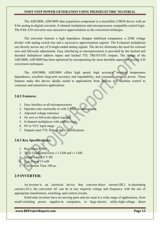FOOT STEP POWER GENERATION USING PIEZOELECTRIC MATERIAL
www.BEProjectReport.com Page 13
The ADC0808, ADC0809 data acquisition component is a monolithic CMOS device with an
8-bit analog-to-digital converter, 8-channel multiplexer and microprocessor compatible control logic.
The 8-bit A/D converter uses successive approximation as the conversion technique.
The converter features a high impedance chopper stabilized comparator, a 256R voltage
divider with analog switch tree and a successive approximation register. The 8-channel multiplexer
can directly access any of 8-single-ended analog signals. The device eliminates the need for external
zero and full-scale adjustments. Easy interfacing to microprocessors is provided by the latched and
decoded multiplexer address inputs and latched TTL TRI-STATE outputs. The design of the
ADC0808, ADC0809 has been optimized by incorporating the most desirable aspects of several A/D
conversion techniques.
The ADC0808, ADC0809 offers high speed, high accuracy, minimal temperature
dependence, excellent long-term accuracy and repeatability, and consumes minimal power. These
features make this device ideally suited to applications from process and machine control to
consumer and automotive applications
2.8.2 Features:
1. Easy interface to all microprocessors
2. Operates ratio metrically or with 5 VDC or analog span
3. Adjusted voltage reference
4. No zero or full-scale adjust required
5. 8-channel multiplexer with address logic
6. 0V to VCC input range
7. Outputs meet TTL voltage level specifications
2.8.3 Key Specifications:
1. Resolution 8 Bits
2. Total Unadjusted Error ±½ LSB and ±1 LSB
3. Single Supply 5 V DC
4. Low Power 15 mW
5. Conversion Time 100 μs
2.9 INVERTER:
An inverter is an electrical device that converts direct current (DC) to alternating
current (AC); the converted AC can be at any required voltage and frequency with the use of
appropriate transformers, switching, and control circuits.
Solid-state inverters have no moving parts and are used in a wide range of applications, from
small switching power supplies in computers, to large electric utility high-voltage direct
 