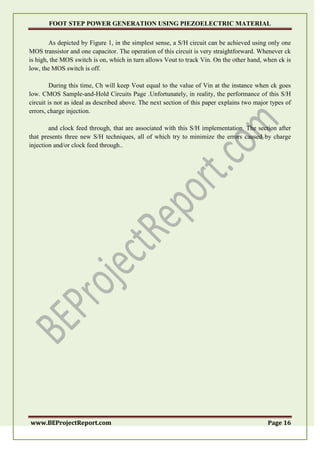 FOOT STEP POWER GENERATION USING PIEZOELECTRIC MATERIAL
www.BEProjectReport.com Page 16
As depicted by Figure 1, in the simplest sense, a S/H circuit can be achieved using only one
MOS transistor and one capacitor. The operation of this circuit is very straightforward. Whenever ck
is high, the MOS switch is on, which in turn allows Vout to track Vin. On the other hand, when ck is
low, the MOS switch is off.
During this time, Ch will keep Vout equal to the value of Vin at the instance when ck goes
low. CMOS Sample-and-Hold Circuits Page .Unfortunately, in reality, the performance of this S/H
circuit is not as ideal as described above. The next section of this paper explains two major types of
errors, charge injection.
and clock feed through, that are associated with this S/H implementation. The section after
that presents three new S/H techniques, all of which try to minimize the errors caused by charge
injection and/or clock feed through..
 