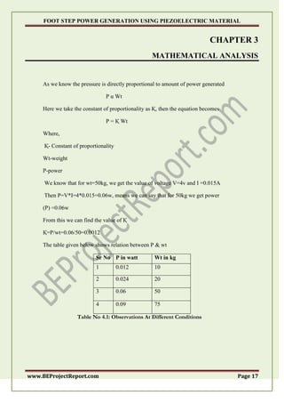 FOOT STEP POWER GENERATION USING PIEZOELECTRIC MATERIAL
www.BEProjectReport.com Page 17
CHAPTER 3
MATHEMATICAL ANALYSIS
As we know the pressure is directly proportional to amount of power generated
P α Wt
Here we take the constant of proportionality as Қ, then the equation becomes
P = Қ Wt
Where,
Қ- Constant of proportionality
Wt-weight
P-power
We know that for wt=50kg, we get the value of voltage V=4v and I =0.015A
Then P=V*I=4*0.015=0.06w, means we can say that for 50kg we get power
(P) =0.06w
From this we can find the value of Қ
Қ=P/wt=0.06/50=0.0012
The table given below shows relation between P & wt
Sr No P in watt Wt in kg
1 0.012 10
2 0.024 20
3 0.06 50
4 0.09 75
Table No 4.1: Observations At Different Conditions
 