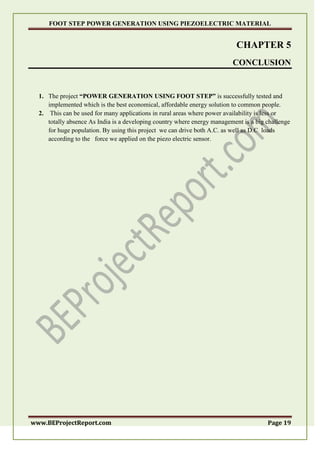 FOOT STEP POWER GENERATION USING PIEZOELECTRIC MATERIAL
www.BEProjectReport.com Page 19
CHAPTER 5
CONCLUSION
1. The project “POWER GENERATION USING FOOT STEP” is successfully tested and
implemented which is the best economical, affordable energy solution to common people.
2. This can be used for many applications in rural areas where power availability is less or
totally absence As India is a developing country where energy management is a big challenge
for huge population. By using this project we can drive both A.C. as well as D.C loads
according to the force we applied on the piezo electric sensor.
 