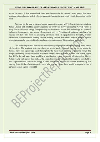 FOOT STEP POWER GENERATION USING PIEZOELECTRIC MATERIAL
www.BEProjectReport.com Page 3
are on the move. A few months back there was also news in the country’s news papers that some
engineer (s) are planning and developing system to harness the energy of vehicle locomotion on the
roads
Working on the idea to harness human locomotion power, MIT (USA) architecture students
James Graham and Thaddeus Jusczyk recently unveiled what they're calling the "Crowd Farm," a
setup that would derive energy from pounding feet in crowded places. This technology is a proposal
to harness human power as a source of sustainable energy. Population of India and mobility of its
masses will turn into boon in generating electricity from its (population’s) footsteps. Human
locomotion in over crowded subway stations, railway stations, bus stands, airports, temples or rock
concerts thus can be converted to electrical energy with the use of this promising technology.
The technology would turn the mechanical energy of people walking or jumping into a source
of electricity. The students' test case, displayed at the Venice Biennale and in a train station in
Torino, Italy, was a prototype stool that exploits the passive act of sitting to generate power. The
weight of the body on the seat causes a flywheel to spin, which powers a dynamo that, in turn, lights
four LEDs. In each case, there would be a sub-flooring system consisting of independent blocks.
When people walk across this surface, the forces they impart will cause the blocks to slip slightly,
and a dynamo would convert the energy in those movements into electric current. Students say that
moving from this Proof-of-concept device to a large-scale Crowd Farm would be expensive, but it
certainly sounds a great option.[1]
 