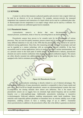 FOOT STEP POWER GENERATION USING PIEZOELECTRIC MATERIAL
www.BEProjectReport.com Page 5
2.1 SENSOR:
A sensor is a device that measures a physical quantity and converts it into a signal which can
be read by an observer or by an instrument. For example, mercury converts the measured
temperature into expansion and contraction of a liquid which can be read on a calibrated glass tube.
At thermocouple converts temperature to an output voltage which can be read by a voltmeter. For
accuracy, most sensors are calibrated against known standards.
2.1.1 Piezoelectric Sensor:
A piezoelectric sensor is a device that uses the piezoelectric effect to
measure pressure, acceleration, strain or force by converting them to an electrical signal.
Piezoelectric sensors have proven to be versatile tools for the measurement of various
processes. They are used for quality assurance, process control and for research and development in
many different industries it was only in the 1950s that the piezoelectric effect started to be used for
industrial sensing applications. Since then, this measuring principle has been increasingly used and
can be regarded as a mature technology with an outstanding inherent reliability. It has been
successfully used in various applications, such as in medical, aerospace, nuclear instrumentation, and
as a pressure sensor in the touch pads of mobile phones. In the automotive industry, piezoelectric
elements are used to monitor combustion when developing internal combustion engines. The sensors
are either directly mounted into additional holes into the cylinder head or the spark/glow plug is
equipped with a built in miniature piezoelectric sensor.
Figure 2.2: Piezoelectric Crystal
The rise of piezoelectric technology is directly related to a set of inherent advantages. The
high modulus of elasticity of many piezoelectric materials is comparable to that of many metals and
goes up to 10e6 N/m²[Even though piezoelectric sensors are electromechanical systems that react
to compression, the sensing elements show almost zero deflection. This is the reason why
piezoelectric sensors are so rugged, have an extremely high natural frequency and an excellent
linearity over a wide amplitude range. Additionally, piezoelectric technology is insensitive
to electromagnetic fields and radiation, enabling measurements under harsh conditions. Some
materials used (especially gallium phosphate or tourmaline) have an extreme stability even at high
temperature, enabling sensors to have a working range of up to 1000°C. Tourmaline
shows pyroelectricity in addition to the piezoelectric effect; this is the ability to generate an electrical
 