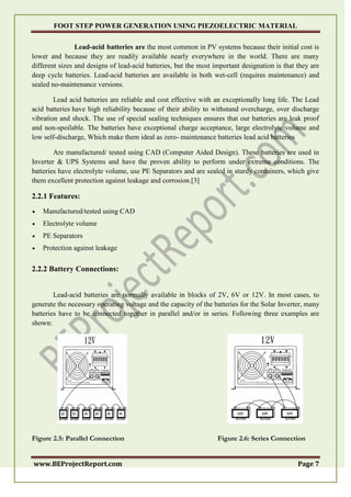 FOOT STEP POWER GENERATION USING PIEZOELECTRIC MATERIAL
www.BEProjectReport.com Page 7
Lead-acid batteries are the most common in PV systems because their initial cost is
lower and because they are readily available nearly everywhere in the world. There are many
different sizes and designs of lead-acid batteries, but the most important designation is that they are
deep cycle batteries. Lead-acid batteries are available in both wet-cell (requires maintenance) and
sealed no-maintenance versions.
Lead acid batteries are reliable and cost effective with an exceptionally long life. The Lead
acid batteries have high reliability because of their ability to withstand overcharge, over discharge
vibration and shock. The use of special sealing techniques ensures that our batteries are leak proof
and non-spoilable. The batteries have exceptional charge acceptance, large electrolyte volume and
low self-discharge, Which make them ideal as zero- maintenance batteries lead acid batteries
Are manufactured/ tested using CAD (Computer Aided Design). These batteries are used in
Inverter & UPS Systems and have the proven ability to perform under extreme conditions. The
batteries have electrolyte volume, use PE Separators and are sealed in sturdy containers, which give
them excellent protection against leakage and corrosion.[3]
2.2.1 Features:
 Manufactured/tested using CAD
 Electrolyte volume
 PE Separators
 Protection against leakage
2.2.2 Battery Connections:
Lead-acid batteries are normally available in blocks of 2V, 6V or 12V. In most cases, to
generate the necessary operating voltage and the capacity of the batteries for the Solar Inverter, many
batteries have to be connected together in parallel and/or in series. Following three examples are
shown:
Figure 2.5: Parallel Connection Figure 2.6: Series Connection
 