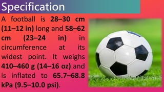 Specification
A football is 28–30 cm
(11–12 in) long and 58–62
cm (23–24 in) in
circumference at its
widest point. It weig...