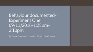 Behaviour documented-
Experiment One
09/11/2016-1:25pm-
2:10pm
By Grace Crawford, Extended Project Qulification
 