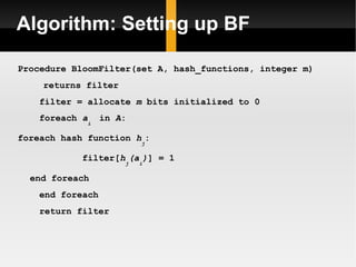 Algorithm: Setting up BF Procedure BloomFilter(set A, hash_functions, integer m) returns filter filter = allocate  m  bits initialized to 0 foreach  a i  in  A : foreach hash function  h j : filter[ h j (a i ) ] = 1 end foreach end foreach return filter 