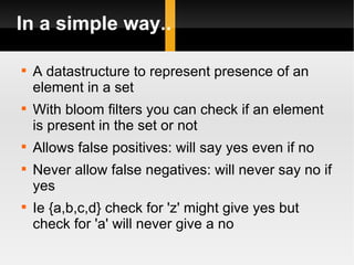 In a simple way.. A datastructure to represent presence of an element in a set With bloom filters you can check if an element is present in the set or not Allows false positives: will say yes even if no Never allow false negatives: will never say no if yes Ie {a,b,c,d} check for 'z' might give yes but check for 'a' will never give a no  