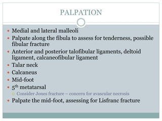 PALPATION
 Medial and lateral malleoli
 Palpate along the fibula to assess for tenderness, possible
fibular fracture
 Anterior and posterior talofibular ligaments, deltoid
ligament, calcaneofibular ligament
 Talar neck
 Calcaneus
 Mid-foot
 5th metatarsal
 Consider Jones fracture – concern for avascular necrosis
 Palpate the mid-foot, assessing for Lisfranc fracture
 