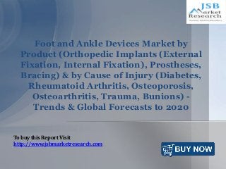 Foot and Ankle Devices Market by
Product (Orthopedic Implants (External
Fixation, Internal Fixation), Prostheses,
Bracing) & by Cause of Injury (Diabetes,
Rheumatoid Arthritis, Osteoporosis,
Osteoarthritis, Trauma, Bunions) -
Trends & Global Forecasts to 2020
To buy this Report Visit
http://www.jsbmarketresearch.com
 