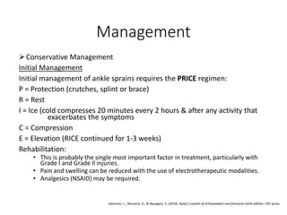 Management
Conservative Management
Initial Management
Initial management of ankle sprains requires the PRICE regimen:
P = Protection (crutches, splint or brace)
R = Rest
I = Ice (cold compresses 20 minutes every 2 hours & after any activity that
exacerbates the symptoms
C = Compression
E = Elevation (RICE continued for 1-3 weeks)
Rehabilitation:
• This is probably the single most important factor in treatment, particularly with
Grade I and Grade Il injuries.
• Pain and swelling can be reduced with the use of electrotherapeutic modalities.
• Analgesics (NSAID) may be required.
Solomon, L., Warwick, D., & Nayagam, S. (2010). Apley's system of orthopaedics and fractures ninth edition. CRC press.
 