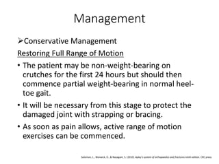 Management
Conservative Management
Restoring Full Range of Motion
• The patient may be non-weight-bearing on
crutches for the first 24 hours but should then
commence partial weight-bearing in normal heel-
toe gait.
• It will be necessary from this stage to protect the
damaged joint with strapping or bracing.
• As soon as pain allows, active range of motion
exercises can be commenced.
Solomon, L., Warwick, D., & Nayagam, S. (2010). Apley's system of orthopaedics and fractures ninth edition. CRC press.
 