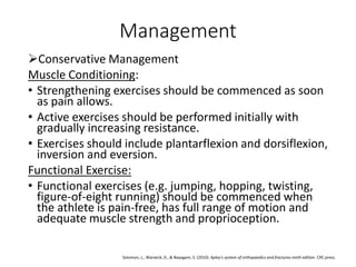 Management
Conservative Management
Muscle Conditioning:
• Strengthening exercises should be commenced as soon
as pain allows.
• Active exercises should be performed initially with
gradually increasing resistance.
• Exercises should include plantarflexion and dorsiflexion,
inversion and eversion.
Functional Exercise:
• Functional exercises (e.g. jumping, hopping, twisting,
figure-of-eight running) should be commenced when
the athlete is pain-free, has full range of motion and
adequate muscle strength and proprioception.
Solomon, L., Warwick, D., & Nayagam, S. (2010). Apley's system of orthopaedics and fractures ninth edition. CRC press.
 