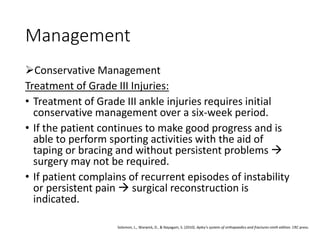Management
Conservative Management
Treatment of Grade III Injuries:
• Treatment of Grade III ankle injuries requires initial
conservative management over a six-week period.
• If the patient continues to make good progress and is
able to perform sporting activities with the aid of
taping or bracing and without persistent problems 
surgery may not be required.
• If patient complains of recurrent episodes of instability
or persistent pain  surgical reconstruction is
indicated.
Solomon, L., Warwick, D., & Nayagam, S. (2010). Apley's system of orthopaedics and fractures ninth edition. CRC press.
 