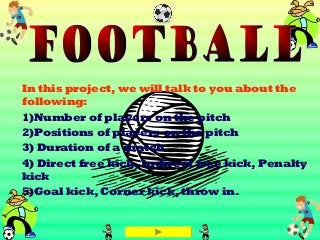 In this project, we will talk to you about the
following:
1)Number of players on the pitch
2)Positions of players on the pitch
3) Duration of a match
4) Direct free kick, Indirect free kick, Penalty
kick
5)Goal kick, Corner kick, throw in.
 