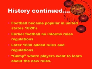 History continued…. Football became popular in united states 1820’s Earlier football no informs rules regulations Later 1880 added rules and regulations “ Camp” where players went to learn about the new rules. 