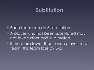 Each team can do 3 subtitution. A player who has been substituted may not take further part in a match. If there are fewer than seven players in a team, this team lose by 3-0. 