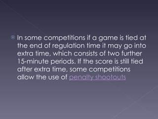 In some competitions if a game is tied at the end of regulation time it may go into extra time, which consists of two further 15-minute periods. If the score is still tied after extra time, some competitions allow the use of  penalty shootouts   