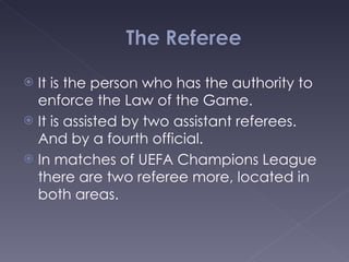 It is the person who has the authority to enforce the Law of the Game. It is assisted by two assistant referees. And by a fourth official. In matches of UEFA Champions League there are two referee more, located in both areas. 