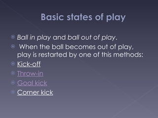 Ball in play  and  ball out of play . When the ball becomes out of play, play is restarted by one of this methods: Kick-off Throw-in Goal kick Corner kick 