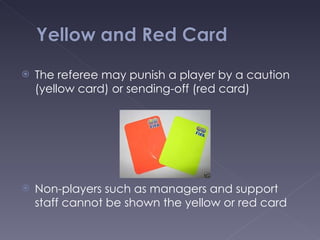 The referee may punish a player by a caution (yellow card) or sending-off (red card) Non-players such as managers and support staff cannot be shown the yellow or red card 