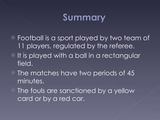 Football is a sport played by two team of 11 players, regulated by the referee. It is played with a ball in a rectangular field. The matches have two periods of 45 minutes.  The fouls are sanctioned by a yellow card or by a red car. 