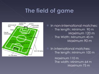 In non-international matches:  The length: Minimum  90 m    Maximum 120 m The Width: Minumum 45 m Maximum 90 m In international matches: The length: Minimum 100 m    Maximum 110 m The width: Minimum 64 m Maximum 75 m 