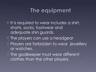 It is  required to wear includes a shirt, shorts, socks, footwear and adequate shin guards. The players can use a headgear Players are forbidden to wear  jewellery or watches.  The goalkeeper must wear different clothes than the other players. 