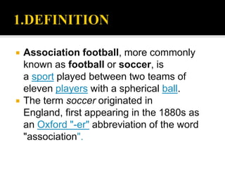    Association football, more commonly
    known as football or soccer, is
    a sport played between two teams of
    eleven players with a spherical ball.
   The term soccer originated in
    England, first appearing in the 1880s as
    an Oxford "-er" abbreviation of the word
    "association".
 