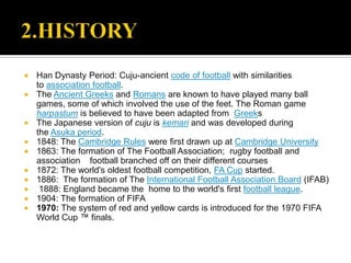    Han Dynasty Period: Cuju-ancient code of football with similarities
    to association football.
   The Ancient Greeks and Romans are known to have played many ball
    games, some of which involved the use of the feet. The Roman game
    harpastum is believed to have been adapted from Greeks
   The Japanese version of cuju is kemari and was developed during
    the Asuka period.
   1848: The Cambridge Rules were first drawn up at Cambridge University
   1863: The formation of The Football Association; rugby football and
    association football branched off on their different courses
   1872: The world's oldest football competition, FA Cup started.
   1886: The formation of The International Football Association Board (IFAB)
    1888: England became the home to the world's first football league.
   1904: The formation of FIFA
   1970: The system of red and yellow cards is introduced for the 1970 FIFA
    World Cup ™ finals.
 