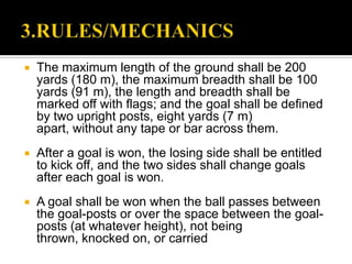    The maximum length of the ground shall be 200
    yards (180 m), the maximum breadth shall be 100
    yards (91 m), the length and breadth shall be
    marked off with flags; and the goal shall be defined
    by two upright posts, eight yards (7 m)
    apart, without any tape or bar across them.
   After a goal is won, the losing side shall be entitled
    to kick off, and the two sides shall change goals
    after each goal is won.
   A goal shall be won when the ball passes between
    the goal-posts or over the space between the goal-
    posts (at whatever height), not being
    thrown, knocked on, or carried
 