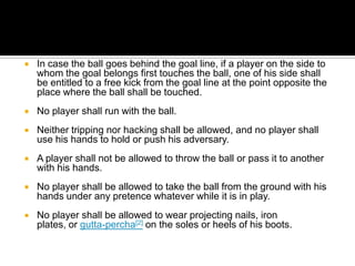    In case the ball goes behind the goal line, if a player on the side to
    whom the goal belongs first touches the ball, one of his side shall
    be entitled to a free kick from the goal line at the point opposite the
    place where the ball shall be touched.
   No player shall run with the ball.
   Neither tripping nor hacking shall be allowed, and no player shall
    use his hands to hold or push his adversary.
   A player shall not be allowed to throw the ball or pass it to another
    with his hands.
   No player shall be allowed to take the ball from the ground with his
    hands under any pretence whatever while it is in play.
   No player shall be allowed to wear projecting nails, iron
    plates, or gutta-percha[2] on the soles or heels of his boots.
 