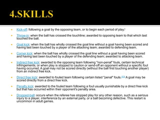    Kick-off: following a goal by the opposing team, or to begin each period of play.[
   Throw-in: when the ball has crossed the touchline; awarded to opposing team to that which last
    touched the ball.
   Goal kick: when the ball has wholly crossed the goal line without a goal having been scored and
    having last been touched by a player of the attacking team; awarded to defending team.
   Corner kick: when the ball has wholly crossed the goal line without a goal having been scored
    and having last been touched by a player of the defending team; awarded to attacking team.
   Indirect free kick: awarded to the opposing team following "non-penal" fouls, certain technical
    infringements, or when play is stopped to caution or send-off an opponent without a specific foul
    having occurred. A goal may not be scored directly (without the ball first touching another player)
    from an indirect free kick.
   Direct free kick: awarded to fouled team following certain listed "penal" fouls.[53] A goal may be
    scored directly from a direct free kick.
   Penalty kick: awarded to the fouled team following a foul usually punishable by a direct free kick
    but that has occurred within their opponent's penalty area.
   Dropped-ball: occurs when the referee has stopped play for any other reason, such as a serious
    injury to a player, interference by an external party, or a ball becoming defective. This restart is
    uncommon in adult games.
 