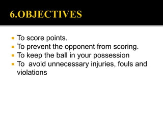    To score points.
   To prevent the opponent from scoring.
   To keep the ball in your possession
   To avoid unnecessary injuries, fouls and
    violations
 