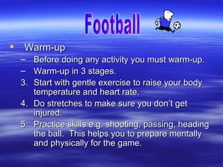    Warm-up
    –    Before doing any activity you must warm-up.
    –    Warm-up in 3 stages.
    3.   Start with gentle exercise to raise your body
         temperature and heart rate.
    4.   Do stretches to make sure you don’t get
         injured.
    5.   Practice skills e.g. shooting, passing, heading
         the ball. This helps you to prepare mentally
         and physically for the game.
 