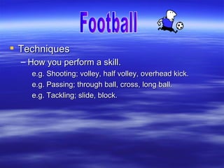  Techniques
  – How you perform a skill.
    e.g. Shooting; volley, half volley, overhead kick.
    e.g. Passing; through ball, cross, long ball.
    e.g. Tackling; slide, block.
 