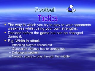 Football

 The way in which you try to play to your opponents
  weakness whilst using your own strengths.
 Decided before the game but can be changed
  during it.
 E.g. Width in attack
  –   Attacking players spread out
  –   Opposition defence has to spread out
  –   Defence is weaker
  –   Creates space to play through the middle
 