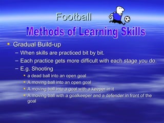Football

 Gradual Build-up
  –   When skills are practiced bit by bit.
  –   Each practice gets more difficult with each stage you do.
  –   E.g. Shooting
          a dead ball into an open goal
          A moving ball into an open goal
          A moving ball into a goal with a keeper in it
          A moving ball with a goalkeeper and a defender in front of the
           goal
 