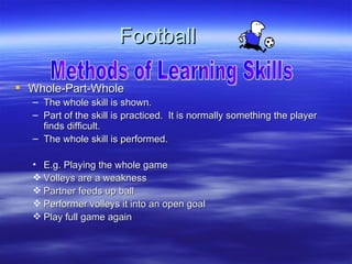 Football

 Whole-Part-Whole
  – The whole skill is shown.
  – Part of the skill is practiced. It is normally something the player
    finds difficult.
  – The whole skill is performed.

  • E.g. Playing the whole game
   Volleys are a weakness
   Partner feeds up ball
   Performer volleys it into an open goal
   Play full game again
 