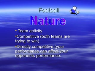 Football


• Team activity
•Competitive (both teams are
trying to win)
•Directly competitive (your
performance can affect your
opponents performance.
 