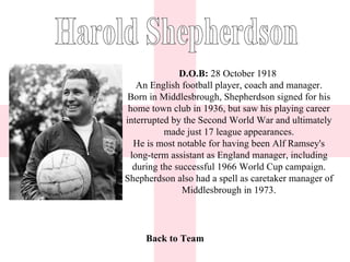 D.O.B:  28 October 1918  An English football player, coach and manager. Born in Middlesbrough, Shepherdson signed for his home town club in 1936, but saw his playing career interrupted by the Second World War and ultimately made just 17 league appearances. He is most notable for having been Alf Ramsey's long-term assistant as England manager, including during the successful 1966 World Cup campaign. Shepherdson also had a spell as caretaker manager of Middlesbrough in 1973. Back to Team Harold Shepherdson 