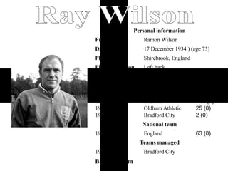 Back to Team Ray Wilson Bradford City 1971 Teams managed 63 (0) England 1960–1968 National team 266 (6) 116 (0) 25 (0) 2 (0)    Huddersfield Town Everton Oldham Athletic Bradford City 1952–1964 1964–1969 1969–1970 1970–1971 App (Gls) * Club Years Senior clubs 1 Left back Playing position Shirebrook, England Place of birth     17 December 1934 ) (age 73) Date of birth Ramon Wilson Full name Personal information 
