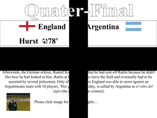 Quater-Final Home England  1-0  Argentina Hurst  78’ England through to Semi-Final after an amazing one nil win over the South American greats and a game that saw great determination from the English. Geoff Hurst’s seventy eighth minute goal was the goal to seal the path through to the Semis. During that controversial game Argentina's Antonio Rattín became the first player to be sent off in a senior international football match at Wembley. Afterwards, the German referee, Rudolf Kreitlein, said that he had sent off Rattín because he didn't like how he had looked at him. Rattín at first refused to leave the field and eventually had to be escorted by several policemen. Only after 30 minutes England was able to score against an Argentineans team with 10 players. This game, even today, is called by Argentina as  el robo del siglo  (the robbery of the century) Please click image for game highlights… 