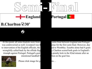 Home Semi-Final England  2-0  Portugal B.Charlton  30’ B.Charlton  80’ England through again this time to the final surely now they could smell the cup a game the brought great controversy was also the beginning of something special for the English. At this point, all semi-finalists were from Europe. The semi-final between England and Portugal was controversial as well. Liverpool was the original venue for the first semi-final. However, due to intervention of the English officials, the venue changed to Wembley. Eusebio alone had 4 goals wrongfully called back by the offside flag while Bobby Charlton scored both goals in England's triumph against Portugal. Portugal's goal came from a penalty kick in the 82nd minute after an intentional handball by Jack Charlton on the goal line.  Please click image for game highlights… 