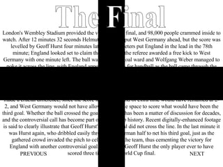 Home NEXT PREVIOUS London's Wembley Stadium provided the venue for the final, and 98,000 people crammed inside to watch. After 12 minutes 32 seconds Helmut Haller had put West Germany ahead, but the score was levelled by Geoff Hurst four minutes later. Martin Peters put England in the lead in the 78th minute; England looked set to claim the title when the referee awarded a free kick to West Germany with one minute left. The ball was launched goal ward and Wolfgang Weber managed to poke it across the line, with England appealing in vain for handball as the ball came through the crowded penalty area. With the score level at 2-2 at the end of 90 minutes, the game went to extra time. In the 98th minute Hurst found himself on the score sheet again; his shot hit the crossbar, bounced down into the goalmouth just. It has been debated ever since whether it did cross the line, which would have made a crucial difference, since the score towards the end of extra time would have remained at 2-2, and West Germany would not have allowed Hurst the space to score what would have been the third goal. Whether the ball crossed the goal line or not has been a matter of discussion for decades, and the controversial call has become part of World Cup history. Recent digitally-enhanced footage is said to clearly illustrate that Geoff Hurst's second goal did not cross the line. In the last minute it was Hurst again, who dribbled easily through the German half to net his third goal, just as the gathered crowd invaded the pitch to celebrate with the team, thus cementing the victory for England with another controversial goal. This made Geoff Hurst the only player ever to have scored three times in a World Cup final. The Final 