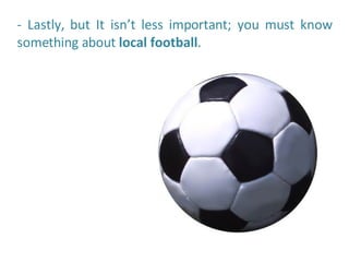 - Lastly, but It isn’t less important; you must know something about  local football .  